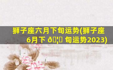 狮子座六月下旬运势(狮子座6月下 🦟 旬运势2023)